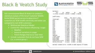 Black & Veatch Study
SUS commissioned Black & Veatch to conduct a
statistical analysis of the Smart Customer Mobile
Portal (SCM) portal service to determine if
customers w/ SCM modify electricity and water use
compared to non-SCM customers:
 Multivariate Statistical Model
 Control for other factors influencing Usage:
o Weather
o Seasonal variations in usage
o Trend changes that occur over time
 Include customers that do not have SCM
(i.e. a control group )
| @Black_Veatch| www.bv.com
 