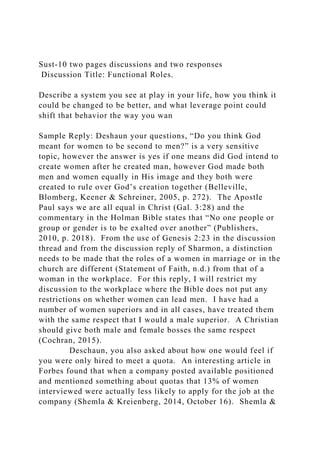 Sust-10 two pages discussions and two responses
Discussion Title: Functional Roles.
Describe a system you see at play in your life, how you think it
could be changed to be better, and what leverage point could
shift that behavior the way you wan
Sample Reply: Deshaun your questions, “Do you think God
meant for women to be second to men?” is a very sensitive
topic, however the answer is yes if one means did God intend to
create women after he created man, however God made both
men and women equally in His image and they both were
created to rule over God’s creation together (Belleville,
Blomberg, Keener & Schreiner, 2005, p. 272). The Apostle
Paul says we are all equal in Christ (Gal. 3:28) and the
commentary in the Holman Bible states that “No one people or
group or gender is to be exalted over another” (Publishers,
2010, p. 2018). From the use of Genesis 2:23 in the discussion
thread and from the discussion reply of Sharmon, a distinction
needs to be made that the roles of a women in marriage or in the
church are different (Statement of Faith, n.d.) from that of a
woman in the workplace. For this reply, I will restrict my
discussion to the workplace where the Bible does not put any
restrictions on whether women can lead men. I have had a
number of women superiors and in all cases, have treated them
with the same respect that I would a male superior. A Christian
should give both male and female bosses the same respect
(Cochran, 2015).
Deschaun, you also asked about how one would feel if
you were only hired to meet a quota. An interesting article in
Forbes found that when a company posted available positioned
and mentioned something about quotas that 13% of women
interviewed were actually less likely to apply for the job at the
company (Shemla & Kreienberg, 2014, October 16). Shemla &
 