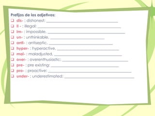 Prefijos de los adjetivos: 
 dis- : dishonest: _____________________________________ 
 Il - : illegal: ___________________________________________ 
 Im- : impossible, ________________________________________ 
 un- : unthinkable, ____________________________ 
 anti- : antiseptic, _________________________________ 
 hyper- : hyperactive, ________________________________ 
 mal- : maladjusted, ___________________________________ 
 over- : overenthusiastic: __________________________________ 
 pre- : pre existing: ___________________________________ 
 pro- : proactive: ___________________________________________ 
 under- : underestimated: ____________________________________ 
 
