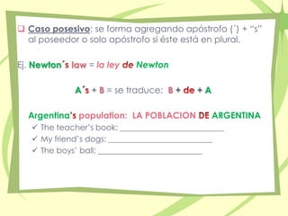  Caso posesivo: se forma agregando apóstrofo (´) + “s” 
al poseedor o solo apóstrofo si éste está en plural. 
Ej. Newton law = la ley Newton 
A + B = se traduce: B + + A 
Argentina population: LA POBLACION ARGENTINA 
 The teacher’s book: __________________________ 
 My friend’s dogs: __________________________ 
 The boys’ ball: __________________________ 
 