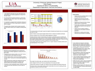 University of Arkansas Vehicle Research Project
                                                                                                                        Clark Rogers
                                                                                                            Capstone for Minor in Sustainability
                                                                                                      Department of Agriculture, Food and Life Science

                                              Parking on Campus                                                                                                                                                      The Outcome                                                                                                       Sustainability

•   I have gathered information from the UofA parking and
    transit facility of all vehicles registered on campus from                             Fayettev
                                                                                           Student
                                                                                                   ille Campus
                                                                                                          Car Type
                                                                                                          Car
                                                                                                                                          Data
                                                                                                                                          Vech Count
                                                                                                                                                                       Ye a r
                                                                                                                                                                    2009-2010
                                                                                                                                                                      6,659
                                                                                                                                                                                          2010-2011
                                                                                                                                                                                            7,484
                                                                                                                                                                                                                           2011-2012
                                                                                                                                                                                                                             7,875
                                                                                                                                                                                                                                                  Gra nd Tota l
                                                                                                                                                                                                                                                    22,018
                                                                                                                                                                                                                                                                                                                      • Social Systems
                                                                                                                                          Year %                      36.8%                 38.4%                            39.3%                   38.2%
                                                                                                              SUV                         Vech Count                  3,615                 4,232                            4,299                  12,146

    the past 3 years.                                                                                         No Vech Type
                                                                                                                                          Year %
                                                                                                                                          Vech Count
                                                                                                                                          Year %
                                                                                                                                                                      20.0%
                                                                                                                                                                      2,023
                                                                                                                                                                      11.2%
                                                                                                                                                                                            21.7%
                                                                                                                                                                                            1,751
                                                                                                                                                                                             9.0%
                                                                                                                                                                                                                             21.4%
                                                                                                                                                                                                                             2,167
                                                                                                                                                                                                                             10.8%
                                                                                                                                                                                                                                                     21.1%
                                                                                                                                                                                                                                                     5,941
                                                                                                                                                                                                                                                     10.3%                                                                • People tend to buy vehicles based on looks
                                                                                            Student Vehicle   Truck                       Vech Count                  1,615                 2,149                            1,825                   5,589
                                                                                                +16.7%        Motorcycle
                                                                                                                                          Year %
                                                                                                                                          Vech Count
                                                                                                                                          Year %
                                                                                                                                                                       8.9%
                                                                                                                                                                         7
                                                                                                                                                                       0.0%
                                                                                                                                                                                            11.0%
                                                                                                                                                                                               7
                                                                                                                                                                                             0.0%
                                                                                                                                                                                                                              9.1%
                                                                                                                                                                                                                               17
                                                                                                                                                                                                                              0.1%
                                                                                                                                                                                                                                                      9.7%
                                                                                                                                                                                                                                                       31
                                                                                                                                                                                                                                                      0.1%
                                                                                                                                                                                                                                                                                                                            or the size that best fits them.
•   You will see that the student enrollment is continuously                                                  Scooter                     Vech Count
                                                                                                                                          Year %
                                                                                                                                                                         3
                                                                                                                                                                       0.0%
                                                                                                                                                                                               9
                                                                                                                                                                                             0.0%
                                                                                                                                                                                                                                4
                                                                                                                                                                                                                              0.0%
                                                                                                                                                                                                                                                       16
                                                                                                                                                                                                                                                      0.0%


                                                                                                                                                                                                                                                                                                                          • Students and Faculty will now have
                                                                                           Stude nt Ve ch Count                                                       13,922                15,632                           16,187                 45,741
                                                                                           Stude nt Ye a r %                                                          76.9%                 80.3%                            80.7%                   79.4%

    growing each year. Which means more traffic and more                                   Faculty         Car                            Vech Count
                                                                                                                                          Year %
                                                                                                                                                                      1,833
                                                                                                                                                                      10.1%
                                                                                                                                                                                            1,568
                                                                                                                                                                                             8.1%
                                                                                                                                                                                                                             1,628
                                                                                                                                                                                                                              8.1%
                                                                                                                                                                                                                                                     5,029
                                                                                                                                                                                                                                                      8.7%


                                                                                                                                                                                                                                                                                                                            different opinions of vehicles driven on
                                                                                                              SUV                         Vech Count                  1,008                   926                            1,024                   2,958


    vehicles on campus.
                                                                                                                                          Year %                       5.6%                  4.8%                             5.1%                    5.1%
                                                                                                              No Vech Type                Vech Count                    807                   745                              649                   2,201
                                                                                            Faculty Vehicle                               Year %                       4.5%                  3.8%                             3.2%                    3.8%

                                                                                                - 7.7%
                                                                                                              Truck

                                                                                                              Motorcycle
                                                                                                                                          Vech Count
                                                                                                                                          Year %
                                                                                                                                          Vech Count
                                                                                                                                                                        536
                                                                                                                                                                       3.0%
                                                                                                                                                                         1
                                                                                                                                                                                              602
                                                                                                                                                                                             3.1%
                                                                                                                                                                                                                               559
                                                                                                                                                                                                                              2.8%
                                                                                                                                                                                                                                6
                                                                                                                                                                                                                                                     1,697
                                                                                                                                                                                                                                                      2.9%
                                                                                                                                                                                                                                                        7
                                                                                                                                                                                                                                                                                                                            campus.
                                                                                                                                          Year %                       0.0%                   0.0%                            0.0%                    0.0%


•
                                                                                                              Scooter                     Vech Count                     2                                                                              2

    It is important to recognize that if enrollment continues to                           Faculty Vech Count
                                                                                           Faculty Year %
                                                                                                                                          Year %                       0.0%
                                                                                                                                                                      4,187
                                                                                                                                                                      23.1%
                                                                                                                                                                                             0.0%
                                                                                                                                                                                             3,841
                                                                                                                                                                                            19.7%
                                                                                                                                                                                                                              0.0%
                                                                                                                                                                                                                              3,866
                                                                                                                                                                                                                             19.3%
                                                                                                                                                                                                                                                      0.0%
                                                                                                                                                                                                                                                    11,894
                                                                                                                                                                                                                                                     20.6%                                                                • Students and Faculty will think of taking
                                                                                           Tota l Ve ch Count                                                         18,109                19,473                           20,053                 57,635

    grow then we will not have enough space for students to                                Tota l Ye a r %

                                                                                            10, 000
                                                                                                                                                                     100.0%                 100.0%                           100.0%                 100.0%
                                                                                                                                                                                                                                                                                                                            different types of transportation.
                                                                                             9, 000

    park on campus.                                                                          8, 000
                                                                                             7, 000


                                                                                                                                                                                                                                                                                                                          • People when purchasing a new vehicle will
                                                                                             6, 000
                                                                                             5, 000
                                                                                             4, 000
                                                                                             3, 000
                                                                                             2, 000



•   The graph below indicates that the student population
                                                                                             1, 000
                                                                                                  0                                                                                                                                                                                                                         now hopefully choose one with great fuel




                                                                                                                        No Vech Type




                                                                                                                                                                                             No Vech Type




                                                                                                                                                                                                                                                No Vech Type
                                                                                                               SUV




                                                                                                                                                                     SUV




                                                                                                                                                                                                                                   SUV
                                                                                                                                                                                                                     Car
                                                                                                        Car




                                                                                                                                                         Car
                                                                                                                                          Truck




                                                                                                                                                                                Truck




                                                                                                                                                                                                                                                                      Truck
    and the student vehicle count is steadily increasing each                                                   2009-2010                                             2010-2011                                                        2011-2012
                                                                                                                                                                                                                                                                                                                            efficiency.
                                                                                                                                                               F acility   Student


    year.                                                                                                                                                                                                                                                                                                                 • Vehicle count on campus is likely to
                                                                                                                                                                                                                                                                                                                            decrease due to the student enrollment
              25,000
                                                                                                                                                                                                                                                                                                                            population.
                         7 of Every 10 Students have a vehicle
                                 Registered on campus                                    •It is obvious that over the past 3 years the majority of students and faculty drive a car compared
              20,000
                                                                                         to a SUV or Truck.                                                                                                                                                                                                               • Restrictions on parking will be heavily
                                                                                                                                                                                                                                                                                                                            enforced since enrollment is increasing.
                                                                                         •SUV’s however are the second largest vehicle driven on campus by students and faculty.
              15,000
                                                                                         •We are unaware of 5% of the vehicle models registered on campus.
                                                                                         •I believe that the number of motorcycles and scooters is extremely low due to students and
              10,000
                                                                                         faculty listing them by their make (ex. Honda, Yamaha, Kawasaki). What this means is that we
                                                                                                                                                                                                                                                                                                                                         Reflections
                                                                                         are unable to identify whether or not it is a motorcycle or scooter. By all means I believe we have
               5,000
                                                                                         a lot more motorcycles and scooters compared to what the graph shows.
                                                                                         •The student vehicle count has increased 16.7% in 3 years. However, the faculty vehicle count
                   0

    Student Enrolement
                                  2009-2010
                                    19,845
                                                                 2010-2011
                                                                   21,405
                                                                             2011-2012
                                                                               23,199    has decreased by 7.7% in 3 years.                                                                                                                                                                                            • I have realized not everyone is fortunate
    Student Vech Count              13,922                         15,632      16,187

                                                                                                                                                                                                                                                                                                                        enough to pick any vehicle out they desire.
                                                                                                                                                                                                                                                                                                                        Many students are handed down vehicles from
                                                                                                                                                                                                                                                                                                                        brothers, sisters, parents and grandparents.
                                                                                                                                                                                                                                Outlook
                                              The Methodology                                                                                                                                                                                                                                                         •   Sustainability is a bold word. You do not
                                                                                                                                                                                                                                                                                                                          become sustainable over one night. It takes
                                                                                                                                                               Top 10 most common makes of vehicles on                                                                                                                    time and development to becoming a
• Received an excel spreadsheet from the parking and                                                                                                                                                                                                                                                                      sustainable community or person.
                                                                                                                                                                              Campus
  transit facility of vehicles registered on campus from the                                                                           3000

  past 3 years.                                                                                                                        2500
                                                                                                                                                                                                                           2009-2010     2010-2011             2011-2012
                                                                                                                                                                                                                                                                                                                      • By purchasing a vehicle with great fuel
•   Categorized each vehicle as either a Car, SUV, Truck or                                                                            2000
                                                                                                                                                                                                                                                                                                                        efficiency you will save money and
    no vehicle type for both students and faculty.                                                                                     1500                                                                                                                                                                             reduce your carbon footprint.
                                                                                                                                                                                                                                                                                                                      • I have honestly enjoyed working on this
                                                                                                                                       1000

•   Started building charts in excel and comparing numbers                                                                             500

    of Cars, SUVs, Trucks and no vehicle types registered on                                                                              0
                                                                                                                                                                                                                                                                                                                        project and have gained more skills to
                                                                                                                                              Student Faculty Student Faculty Student Faculty Student Faculty Student Faculty Student Faculty Student Faculty Student Faculty Student Faculty Student Faculty
    campus.                                                                                                                                       Chevrolet         Ford          Honda                     Toyota            Nissan            Jeep                       Dodge   Hyundai   General Motors   Mazda     living my life sustainably.
•   Began analyzing the numbers and realized how can the                                                                                                                                                                                                                                                              • Within the last 2 years I have purchased a
    UofA reduce the amount of traffic on campus if the                                   •No matter the vehicle make, cars overall are the most fuel efficient.
                                                                                                                                                                                                                                                                                                                        bicycle and chosen to take the public
    student vehicle count continues to rise each year.                                   •Gas mileage for SUVs and Trucks vary depending on the make and model.                                                                                                                                                         transit to class more often.
•   To become a more sustainable campus I believe the UofA                               •If gas prices continue to increase I am hoping to see more students and faculty driving cars.
    in the future will have restrictions on who can park on                                                                                                                                                                                                                                                           • Biking or public transit is fun and you are
    campus.                                                                              •If campus were to have smaller parking spots it would allow more room for parking and also                                                                                                                                    not worrying about finding a parking spot
                                                                                         decrease our amount of SUVs and Trucks.                                                                                                                                                                                        or awful traffic.
 