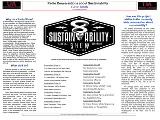 Need University
   Logo here
                                                        Radio Conversations about Sustainability                                                                                                              UNIVERSITY
                                                                                                                                                                                                              LOGO HERE
                                                                      Gavin Smith
                                                                                                        Civil Engineering Student




                                                                                                                                                                                 How was this project
                                                                   GRAPHS
    Why do a Radio Show?                                                                                                                                   GRAPHS              relative to the university
Sustainability is as vague as vague can be.
It is an overused and often misapplied term.
                                                                                                                                                                               wide conversation about
                                                     IT WOULD BE GOOD TO USE THIS
In the grocery store or really any commercial
                                                   SPACE TO PROVIDE GRAPHICS THAT                                                                                                   sustainability?
setting we are inundated by claims about the                                                                                       IT WOULD BE GOOD TO USE THIS
sustainability of different products. To           MAY INCLUDE                                                                   SPACE TO PROVIDE GRAPHICS THAT                 This project addressed all four major
understand the impacts of our choices we                                                                                         MAY INCLUDE                                 areas of sustainability studies as outlined by
have to go far out of our everyday routines.                                                                                                                                 the sustainability minor here at the University
Sustainability is a smart thing to choose, but     TABLES                                                                        PICTURES                                    of Arkansas. The show was produced from a
how do we choose which dish soap is                                                                                                                                          generalist point of view and as such we
sustainable and which is not? Can                  FIGURES                                                                       TABLES
                                                                                                                                                                             dipped into the built environment with Dr.
something be more sustainable than another         MAYBE YOU WANT TO PUT IN QUOTES                                               FIGURES
thing? What does it mean to be                                                                                                                                               Braham, Dan Coody, and Gary Kahanak,
                                                   FROM STUDENTS AND OR PARTNERS IN                                              MAYBE YOU WANT TO PUT IN QUOTES             into the managed environment with John
unsustainable? What happens when things
collapse? Will it hurt? Questions are at the       THE PROJECT                                                                   FROM STUDENTS AND OR PARTNERS IN            Sampiers and Sarah Dayringer, into the
heart of the discussion. Anyone who's tells                                                                                      THE PROJECT                                 economic with Sarah Dayringer, and into the
you definitively what sustainability means is                                                                                                                                environmental with Dr. Boss, Dr. Alverson,
either a time traveler, selling something, or                                                                                                                                and Dr. Smith, and into the social with Dr.
both. A radio show is the perfect place to                                                                                                                                   Brubaker, Sarah Dayringer, and Dan Coody.
parse this subject ad infinitum. If you want to
do something for the good of the planet and                                                                                                                                      The project was effective and all my goals
your fellow beings, as hard and as frustrating                                                                                                                               were met, that being said my biggest goal
as it is, there is still a world of things to be             Podcasts for each episode can be found on the web at kxua.uark.edu, search the site for “sustainability”        was just to show up and do it. Radio is, like
done just by listening, asking questions, and                                                                                                                                all public media, an invitation to vulnerability.
talking.                                                                                                                                                                     Losing your train of thought while
           What did I do?                          Sustainability Show #1                                                        Sustainability Show #6                      broadcasting live is a different experience
                                                   Dr. Edmund Harriss, UA Math Dept.                                             Dan Coody, former mayor                     from doing the same in a private
    The first episode of the show aired the                                                                                                                                  conversation. Offending your guest goes
first week of the spring semester. The show        Direction and inspiration for the show                                        Sustainable building                        from a small bump in the conversation to a
then aired once a week until week nine,                                                                                          Sustainability Show #7                      public humiliation. I wanted to earn my spurs
                                                   Sustainability Show #2
when scheduling problems moved in. At the                                                                                                                                    for this seemingly perilous experience.
writing of this poster the tenth show is done      Dr. Steve Boss, UA Geology Dept.                                              Gary Kahanak, energy auditor                Whether or not the show was an effective
and there are four more shows planned and                                                                                        Home energy efficiency                      medium for advocating for sustainability or
                                                   Human environmental impacts.
scheduled. It is hoped another student will                                                                                                                                  impacting others in any way is up for
continue producing the show in Fall 2012,          Sustainability Show #3                                                        Sustainability Show #8                      discussion.
but even if no one picks it up the show will                                                                                     Dr. Edmund Harriss, UA Math Faculty
                                                   John Sampier, NACA director                                                                                                   The biology series was another small
be there and can always be picked up at a
later date.                                        Waste water treatment                                                         Current state of the literature             segment that was produced on the
                                                                                                                                                                             sustainability show. Only two segments were
   There were several lessons learned while        Sustainability Show #4                                                        Sustainability Show #9                      produced. The series asked the question:
producing the show. The main lesson was                                                                                          Dan Dean, Architect, Farmer, and Activist   what can Biologist teach us about design. It
                                                   Dr. Robert Brubaker, UA History Dept.
that productive value is a function of                                                                                                                                       turns out that enthusiasm for the natural
experience plus the time put into                  What does Collapse feel like?                                                 Dan Dean Did His Thing                      world is what they have to teach us. In the
preproduction planning and editing. The                                                                                          Sustainability Show #10                     first Segment Dr. Andy Alverson shared his
                                                   Sustainability Show #5
show was a disaster several times from a                                                                                                                                     love of diatoms and enumerated some of the
production perspective. There were times           Sarah Dayringer, Policy expert                                                Dr. Andrew Braham, UA Civil Engineering     amazing facts surrounding this ubiquitous,
when I froze up mid question, and times                                                                                          Sustainability and Transportation           obscure, and highly important branch of the
                                                   Rio+20 UN conference
when I gaffed the mixing board. All in all I am                                                                                                                              tree of life. Dr Smith shared the story of the
proud of the mistakes I’ve made. How else                                                                                                                                    reintroduction of the black bear to the
could I have learned?                                                                                                                                                        Ozarks.
                                                                              This poster was prepared in partial fulfillment of SUST 4103 Sustainability Capstone
 