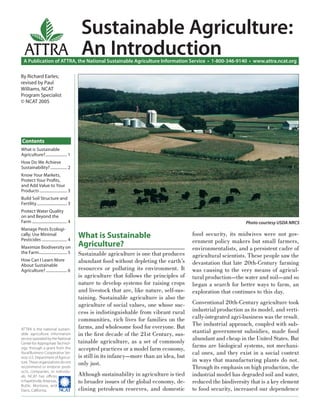 Sustainable Agriculture:
   ATTRA An Introduction
  A Publication of ATTRA, the National Sustainable Agriculture Information Service • 1-800-346-9140 • www.attra.ncat.org

By Richard Earles;
revised by Paul
Williams, NCAT
Program Specialist
© NCAT 2005




Contents
What is Sustainable
Agriculture? ...................... 1
How Do We Achieve
Sustainability? ................. 2
Know Your Markets,
Protect Your Proﬁts,
and Add Value to Your
Products ............................ 3
Build Soil Structure and
Fertility ............................... 3
Protect Water Quality
on and Beyond the
Farm .................................... 4                                                                           Photo courtesy USDA NRCS
Manage Pests Ecologi-
cally; Use Minimal                            What is Sustainable                              food security, its midwives were not gov-
Pesticides .......................... 4                                                        ernment policy makers but small farmers,
Maximize Biodiversity on                      Agriculture?                                     environmentalists, and a persistent cadre of
the Farm............................. 5       Sustainable agriculture is one that produces     agricultural scientists. These people saw the
How Can I Learn More                          abundant food without depleting the earth’s      devastation that late 20th-Century farming
About Sustainable
Agriculture? ...................... 6         resources or polluting its environment. It       was causing to the very means of agricul-
                                              is agriculture that follows the principles of    tural production—the water and soil—and so
                                              nature to develop systems for raising crops      began a search for better ways to farm, an
                                              and livestock that are, like nature, self-sus-   exploration that continues to this day.
                                              taining. Sustainable agriculture is also the
                                              agriculture of social values, one whose suc-     Conventional 20th-Century agriculture took
                                              cess is indistinguishable from vibrant rural     industrial production as its model, and verti-
                                              communities, rich lives for families on the      cally-integrated agri-business was the result.
                                              farms, and wholesome food for everyone. But      The industrial approach, coupled with sub-
ATTRA is the national sustain-
able agriculture information                  in the ﬁrst decade of the 21st Century, sus-     stantial government subsidies, made food
service operated by the National
                                              tainable agriculture, as a set of commonly       abundant and cheap in the United States. But
Center for Appropriate Technol-
                                                                                               farms are biological systems, not mechani-
ogy, through a grant from the                 accepted practices or a model farm economy,
Rural Business-Cooperative Ser-                                                                cal ones, and they exist in a social context
vice, U.S. Department of Agricul-             is still in its infancy—more than an idea, but
                                                                                               in ways that manufacturing plants do not.
ture. These organizations do not              only just.
recommend or endorse prod-                                                                     Through its emphasis on high production, the
ucts, companies, or individu-
als. NCAT has oﬃces                           Although sustainability in agriculture is tied   industrial model has degraded soil and water,
in Fayetteville, Arkansas,                    to broader issues of the global economy, de-     reduced the biodiversity that is a key element
Butte, Montana, and
Davis, California.         ����               clining petroleum reserves, and domestic         to food security, increased our dependence
 