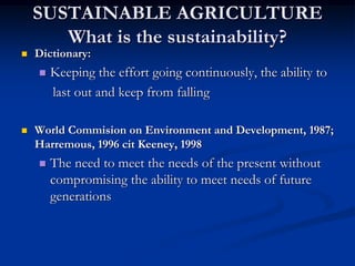 SUSTAINABLE AGRICULTURE
What is the sustainability?
 Dictionary:
 Keeping the effort going continuously, the ability to
last out and keep from falling
 World Commision on Environment and Development, 1987;
Harremous, 1996 cit Keeney, 1998
 The need to meet the needs of the present without
compromising the ability to meet needs of future
generations
 