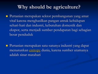 Why should be agriculture?
 Pertanian merupakan sektor pembangunan yang amat
vital karena menghasilkan pangan untuk kehidupan
sehari-hari dan industri, kebutuhan domestik dan
ekspor, serta menjadi sumber pendapatan bagi sebagian
besar penduduk
 Pertanian merupakan satu-satunya industri yang dapat
menurunkan entropy dunia, karena sumber utamanya
adalah sinar matahari
 