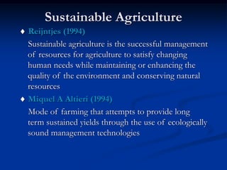 Sustainable Agriculture
 Reijntjes (1994)
Sustainable agriculture is the successful management
of resources for agriculture to satisfy changing
human needs while maintaining or enhancing the
quality of the environment and conserving natural
resources
 Miquel A Altieri (1994)
Mode of farming that attempts to provide long
term sustained yields through the use of ecologically
sound management technologies
 