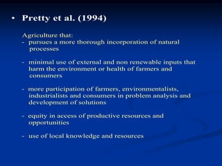 • Pretty et al. (1994)
Agriculture that:
- pursues a more thorough incorporation of natural
processes
- minimal use of external and non renewable inputs that
harm the environment or health of farmers and
consumers
- more participation of farmers, environmentalists,
industrialists and consumers in problem analysis and
development of solutions
- equity in access of productive resources and
opportunities
- use of local knowledge and resources
 