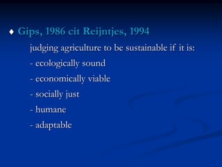  Gips, 1986 cit Reijntjes, 1994
judging agriculture to be sustainable if it is:
- ecologically sound
- economically viable
- socially just
- humane
- adaptable
 