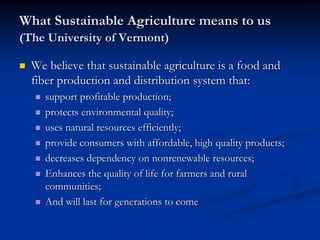 What Sustainable Agriculture means to us
(The University of Vermont)
 We believe that sustainable agriculture is a food and
fiber production and distribution system that:
 support profitable production;
 protects environmental quality;
 uses natural resources efficiently;
 provide consumers with affordable, high quality products;
 decreases dependency on nonrenewable resources;
 Enhances the quality of life for farmers and rural
communities;
 And will last for generations to come
 
