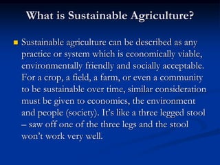 What is Sustainable Agriculture?
 Sustainable agriculture can be described as any
practice or system which is economically viable,
environmentally friendly and socially acceptable.
For a crop, a field, a farm, or even a community
to be sustainable over time, similar consideration
must be given to economics, the environment
and people (society). It’s like a three legged stool
– saw off one of the three legs and the stool
won’t work very well.
 