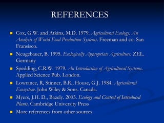  Cox, G.W. and Atkins, M.D. 1979. Agricultural Ecology. An
Analysis of World Food Production Systems. Freeman and co. San
Fransisco.
 Neugebauer, B. 1995. Ecologically Appropriate Agriculture. ZEL.
Germany
 Spedding, C.R.W. 1979. An Introduction of Agricultural Systems.
Applied Science Pub. London.
 Lowrance, R, Stinner, B.R., House, G.J. 1984. Agricultural
Ecosystem. John Wiley & Sons. Canada.
 Myers, J.H. D., Bazely. 2003. Ecology and Control of Introduced
Plants. Cambridge University Press
 More references from other sources
REFERENCES
 