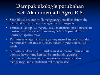 Dampak ekologis perubahan
E.S. Alam menjadi Agro E.S.
• Simplifikasi struktur trofik mengganggu stabilitas sistem shg
memudahkan terjadinya serangan hama atau gulma.
• Perubahan komposisi vegetasi akan mengubah pola penyerapan
nutrien dari dalam tanah dan mengubah pola produktifitas
primer setiap musimnya.
• Penurunan keragaman serangga yang memakan produsen akan
menurunkan jumlah sisa biomasa tanaman yang kembali ke
tanah.
• Semakin pendeknya rantai makanan akan menurunkan variasi
biomasa hewan yang kembali ke tanah, sehingga akan
menurunkan akumulasi dari mikroorganisme tanah dan
mengganggu rantai makanan mikroorganisme.
 