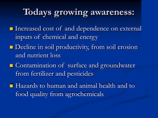 Todays growing awareness:
 Increased cost of and dependence on external
inputs of chemical and energy
 Decline in soil productivity, from soil erosion
and nutrient loss
 Contamination of surface and groundwater
from fertilizer and pesticides
 Hazards to human and animal health and to
food quality from agrochemicals
 