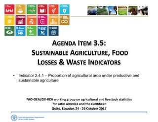 AGENDA ITEM 3.5:
SUSTAINABLE AGRICULTURE, FOOD
LOSSES & WASTE INDICATORS
• Indicator 2.4.1 – Proportion of agricultural area under productive and
sustainable agriculture
FAO-OEA/CIE-IICA working group on agricultural and livestock statistics
for Latin America and the Caribbean
Quito, Ecuador, 24 - 26 October 2017
 