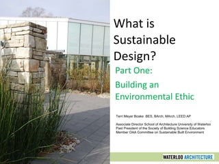What is Sustainable Design? Part One: Building an Environmental Ethic Terri Meyer Boake  BES, BArch, MArch, LEED AP Associate Director School of Architecture University of Waterloo Past President of the Society of Building Science Educators Member OAA Committee on Sustainable Built Environment 