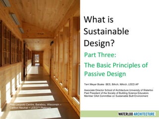 What is
Sustainable
Design?
Part Three:
The Basic Principles of
Passive Design
Terri Meyer Boake BES, BArch, MArch, LEED AP
Associate Director School of Architecture University of Waterloo
Past President of the Society of Building Science Educators
Member OAA Committee on Sustainable Built Environment
Aldo Leopold Centre, Barabou, Wisconsin –
Carbon Neutral + LEEDTM
Platinum
 