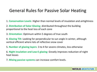 1. Conservation Levels: Higher than normal levels of insulation and airtightness
2. Distribution of Solar Glazing: distributed throughout the building
proportional to the heat loss of each zone
3. Orientation: Optimum within 5 degrees of true south
4. Glazing Tilt: Looking for perpendicular to sun angle in winter, although
vertical efficient where lots of reflective snow cover
5. Number of glazing layers: 3 to 4 for severe climates, less otherwise
6. Night insulation and Low-E glazing: Greatly improves reduction of night
heat losses
7. Mixing passive systems can increase comfort levels.
General Rules for Passive Solar Heating
 