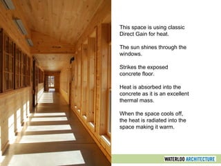 This space is using classic
Direct Gain for heat.
The sun shines through the
windows.
Strikes the exposed
concrete floor.
Heat is absorbed into the
concrete as it is an excellent
thermal mass.
When the space cools off,
the heat is radiated into the
space making it warm.
 