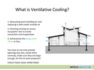 1. Exhausting warm building air and
replacing it with cooler outside air
2. Directing moving air across
occupants’ skin to create
convection and evaporation
3. Achieved by the wind, stack
effect or fans.
You have to not only provide
openings but also, locate them
correctly, make sure they are large
enough, for this to work properly!!
CHECK YOUR LOCAL WIND ROSE!
What is Ventilative Cooling?
 