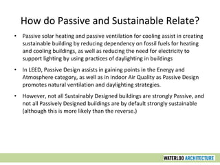 How do Passive and Sustainable Relate?
• Passive solar heating and passive ventilation for cooling assist in creating
sustainable building by reducing dependency on fossil fuels for heating
and cooling buildings, as well as reducing the need for electricity to
support lighting by using practices of daylighting in buildings
• In LEED, Passive Design assists in gaining points in the Energy and
Atmosphere category, as well as in Indoor Air Quality as Passive Design
promotes natural ventilation and daylighting strategies.
• However, not all Sustainably Designed buildings are strongly Passive, and
not all Passively Designed buildings are by default strongly sustainable
(although this is more likely than the reverse.)
 