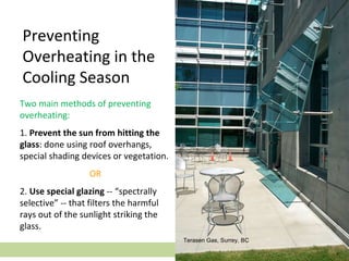 Two main methods of preventing
overheating:
1. Prevent the sun from hitting the
glass: done using roof overhangs,
special shading devices or vegetation.
OR
2. Use special glazing -- “spectrally
selective” -- that filters the harmful
rays out of the sunlight striking the
glass.
Preventing
Overheating in the
Cooling Season
Terasen Gas, Surrey, BC
 
