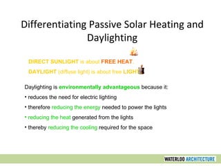 Daylighting is environmentally advantageous because it:
• reduces the need for electric lighting
• therefore reducing the energy needed to power the lights
• reducing the heat generated from the lights
• thereby reducing the cooling required for the space
DIRECT SUNLIGHT is about FREE HEAT.
DAYLIGHT (diffuse light) is about free LIGHT.
Differentiating Passive Solar Heating and
Daylighting
 