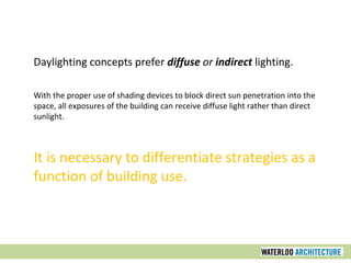 Daylighting concepts prefer diffuse or indirect lighting.
With the proper use of shading devices to block direct sun penetration into the
space, all exposures of the building can receive diffuse light rather than direct
sunlight.
It is necessary to differentiate strategies as a
function of building use.
 