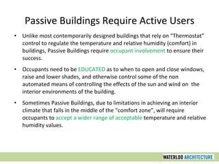 Passive Buildings Require Active Users
• Unlike most contemporarily designed buildings that rely on “Thermostat”
control to regulate the temperature and relative humidity (comfort) in
buildings, Passive Buildings require occupant involvement to ensure their
success.
• Occupants need to be EDUCATED as to when to open and close windows,
raise and lower shades, and otherwise control some of the non
automated means of controlling the effects of the sun and wind on the
interior environments of the building.
• Sometimes Passive Buildings, due to limitations in achieving an interior
climate that falls in the middle of the “comfort zone”, will require
occupants to accept a wider range of acceptable temperature and relative
humidity values.
 