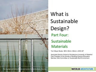 What is Sustainable Design? Part Four: Sustainable Materials The George and Kathy Dembroski Centre for Horticulture, Toronto Terri Meyer Boake  BES, BArch, MArch, LEED AP Associate Director School of Architecture University of Waterloo Past President of the Society of Building Science Educators Member OAA Committee on Sustainable Built Environment 