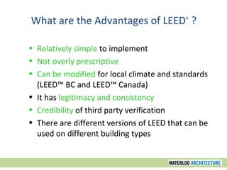Relatively simple  to implement  Not overly prescriptive   Can be modified  for local climate and standards (LEED™ BC and LEED™ Canada) It has  legitimacy and consistency  Credibility  of third party verification There are different versions of LEED that can be used on different building types What are the Advantages of LEED ®  ? 