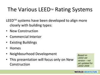 The Various LEED TM  Rating Systems LEED TM  systems have been developed to align more closely with building types: New Construction Commercial Interior Existing Buildings Homes Neighbourhood Development This presentation will focus only on New Construction Based on LEED old version – not yet updated for LEED 2009 