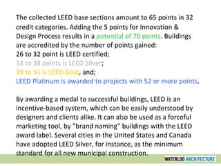 The collected LEED base sections amount to 65 points in 32 credit categories. Adding the 5 points for Innovation & Design Process results in a  potential of 70 points . Buildings are accredited by the number of points gained:  26 to 32 point is LEED certified;  33 to 38 points is LEED Silver ;  39 to 51 is LEED Gold , and;  LEED Platinum is awarded to projects with 52 or more points .  By awarding a medal to successful buildings, LEED is an incentive-based system, which can be easily understood by designers and clients alike. It can also be used as a forceful marketing tool, by “brand naming” buildings with the LEED award label. Several cities in the United States and Canada have adopted LEED Silver, for instance, as the minimum standard for all new municipal construction. 