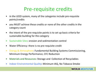 Pre-requisite credits in the LEED system, many of the categories include pre-requisite points/credits you MUST achieve these credits or none of the other credits in the category count the intent of the pre-requisite points is to set up basic criteria for sustainable building for the category Sustainable Sites : erosion and sedimentation control Water Efficiency: there is no pre-requisite credit Energy & Atmosphere : Fundamental Building Systems Commissioning, Minimum Energy Performance, CFC Reduction Materials and Resources : Storage and  Collection of Recyclables Indoor Environmental Quality : Minimum IAQ, No Tobacco Smoke 