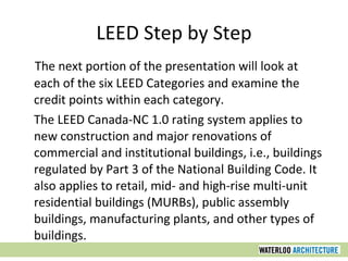 LEED Step by Step The next portion of the presentation will look at each of the six LEED Categories and examine the credit points within each category. The LEED Canada-NC 1.0 rating system applies to new construction and major renovations of commercial and institutional buildings, i.e., buildings regulated by Part 3 of the National Building Code. It also applies to retail, mid- and high-rise multi-unit residential buildings (MURBs), public assembly buildings, manufacturing plants, and other types of buildings. 