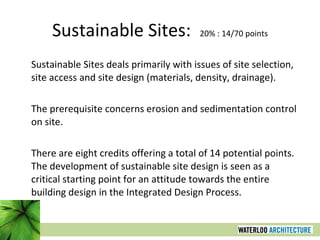 Sustainable Sites:  20% : 14/70 points Sustainable Sites deals primarily with issues of site selection, site access and site design (materials, density, drainage).  The prerequisite concerns erosion and sedimentation control on site.  There are eight credits offering a total of 14 potential points. The development of sustainable site design is seen as a critical starting point for an attitude towards the entire building design in the Integrated Design Process. 