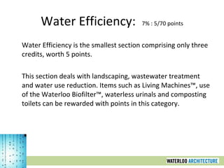 Water Efficiency:  7% : 5/70 points Water Efficiency is the smallest section comprising only three credits, worth 5 points.  This section deals with landscaping, wastewater treatment and water use reduction. Items such as Living Machines™, use of the Waterloo Biofilter™, waterless urinals and composting toilets can be rewarded with points in this category. 