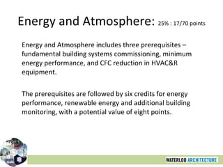 Energy and Atmosphere:  25% : 17/70 points Energy and Atmosphere includes three prerequisites – fundamental building systems commissioning, minimum energy performance, and CFC reduction in HVAC&R equipment.  The prerequisites are followed by six credits for energy performance, renewable energy and additional building monitoring, with a potential value of eight points.  