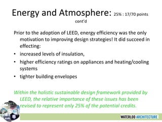 Energy and Atmosphere:  25% : 17/70 points  cont’d Prior to the adoption of LEED, energy efficiency was the only motivation to improving design strategies! It did succeed in effecting: increased levels of insulation,  higher efficiency ratings on appliances and heating/cooling systems tighter building envelopes Within the holistic sustainable design framework provided by LEED, the relative importance of these issues has been revised to represent only 25% of the potential credits. 