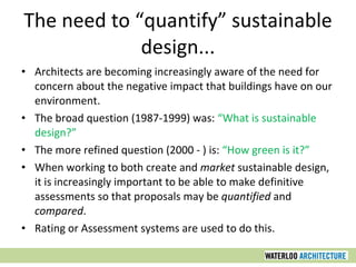 The need to “quantify” sustainable design... Architects are becoming increasingly aware of the need for concern about the negative impact that buildings have on our environment.  The broad question (1987-1999) was:  “What is sustainable design?”  The more refined question (2000 - ) is:  “How green is it?”  When working to both create and  market  sustainable design, it is increasingly important to be able to make definitive assessments so that proposals may be  quantified  and  compared . Rating or Assessment systems are used to do this. 