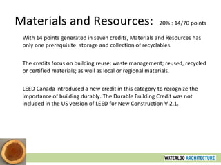 Materials and Resources:  20% : 14/70 points With 14 points generated in seven credits, Materials and Resources has only one prerequisite: storage and collection of recyclables.  The credits focus on building reuse; waste management; reused, recycled or certified materials; as well as local or regional materials. LEED Canada introduced a new credit in this category to recognize the importance of building durably. The Durable Building Credit was not included in the US version of LEED for New Construction V 2.1. 