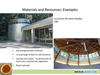 Materials and Resources: Examples Liu Centre for Asian Studies, UBC low energy/durable materials re-used large timbers in roof structure also low site impact - no destruction of local trees, retained site vegetation flyash concrete 