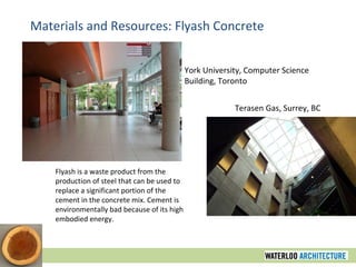 Materials and Resources: Flyash Concrete York University, Computer Science Building, Toronto Terasen Gas, Surrey, BC Flyash is a waste product from the production of steel that can be used to replace a significant portion of the cement in the concrete mix. Cement is environmentally bad because of its high embodied energy. 
