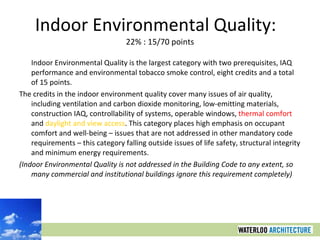 Indoor Environmental Quality:  22% : 15/70 points Indoor Environmental Quality is the largest category with two prerequisites, IAQ performance and environmental tobacco smoke control, eight credits and a total of 15 points.  The credits in the indoor environment quality cover many issues of air quality, including ventilation and carbon dioxide monitoring, low-emitting materials, construction IAQ, controllability of systems, operable windows,  thermal comfort  and  daylight and view access . This category places high emphasis on occupant comfort and well-being – issues that are not addressed in other mandatory code requirements – this category falling outside issues of life safety, structural integrity and minimum energy requirements. (Indoor Environmental Quality is not addressed in the Building Code to any extent, so many commercial and institutional buildings ignore this requirement completely) 