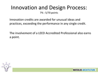 Innovation and Design Process: 7% : 5/70 points Innovation credits are awarded for unusual ideas and practices, exceeding the performance in any single credit.  The involvement of a LEED Accredited Professional also earns a point. 