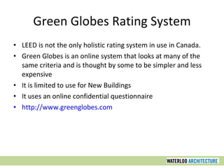 Green Globes Rating System LEED is not the only holistic rating system in use in Canada. Green Globes is an online system that looks at many of the same criteria and is thought by some to be simpler and less expensive It is limited to use for New Buildings It uses an online confidential questionnaire http://www.greenglobes.com 