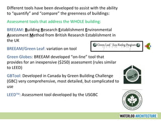 Different tools have been developed to assist with the ability to “quantify” and “compare” the greenness of buildings: Assessment tools that address the WHOLE building: BREEAM:   B uilding  R esearch  E stablishment  E nvironmental  A ssessment  M ethod from British Research Establishment in the UK  BREEAM/Green Leaf:  variation on tool Green Globes:  BREEAM developed “on-line” tool that provides for an inexpensive ($250) assessment (rules similar to LEED) GBTool:  Developed in Canada by Green Building Challenge (GBC) very comprehensive, most detailed, but complicated to use LEED TM :  Assessment tool developed by the USGBC 