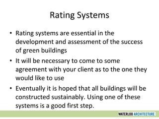 Rating Systems Rating systems are essential in the development and assessment of the success of green buildings It will be necessary to come to some agreement with your client as to the one they would like to use Eventually it is hoped that all buildings will be constructed sustainably. Using one of these systems is a good first step. 