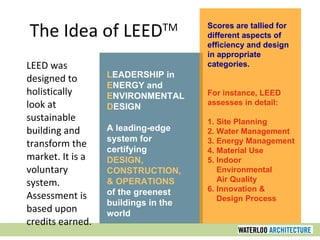 The Idea of LEED TM LEED was designed to holistically look at sustainable building and transform the market. It is a voluntary system. Assessment is based upon credits earned. L EADERSHIP in E NERGY and E NVIRONMENTAL D ESIGN A leading-edge system for certifying DESIGN, CONSTRUCTION, & OPERATIONS of the greenest buildings in the world Scores are tallied for different aspects of efficiency and design in appropriate categories. For instance, LEED assesses in detail: 1. Site Planning 2. Water Management 3. Energy Management 4. Material Use 5. Indoor Environmental Air Quality 6. Innovation & Design Process 