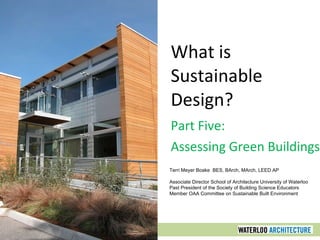 What is Sustainable Design? Part Five: Assessing Green Buildings Terri Meyer Boake  BES, BArch, MArch, LEED AP Associate Director School of Architecture University of Waterloo Past President of the Society of Building Science Educators Member OAA Committee on Sustainable Built Environment 