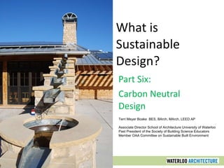 What is Sustainable Design? Part Six: Carbon Neutral Design Terri Meyer Boake  BES, BArch, MArch, LEED AP Associate Director School of Architecture University of Waterloo Past President of the Society of Building Science Educators Member OAA Committee on Sustainable Built Environment 
